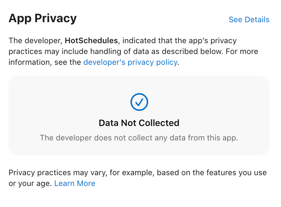 App Privacy
The developer, HotSchedules, indicated that the app's privacy
practices may include handling of data as described below. For more
information, see the developer's privacy policy.
Data Not Collected
The developer does not collect any data from this app.
Privacy practices may vary, for example, based on the features you use
or your age. Learn More